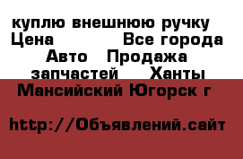 куплю внешнюю ручку › Цена ­ 2 000 - Все города Авто » Продажа запчастей   . Ханты-Мансийский,Югорск г.